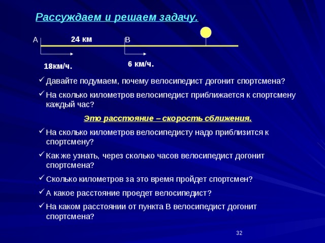 Рассуждаем и решаем задачу. 24 км A B 6 км/ч. 18км/ч. Давайте подумаем, почему велосипедист догонит спортсмена? На сколько километров велосипедист приближается к спортсмену каждый час? Это расстояние – скорость сближения. На сколько километров велосипедисту надо приблизится к спортсмену? Как же узнать, через сколько часов велосипедист догонит спортсмена? Сколько километров за это время пройдет спортсмен? А какое расстояние проедет велосипедист? На каком расстоянии от пункта В велосипедист догонит спортсмена?  