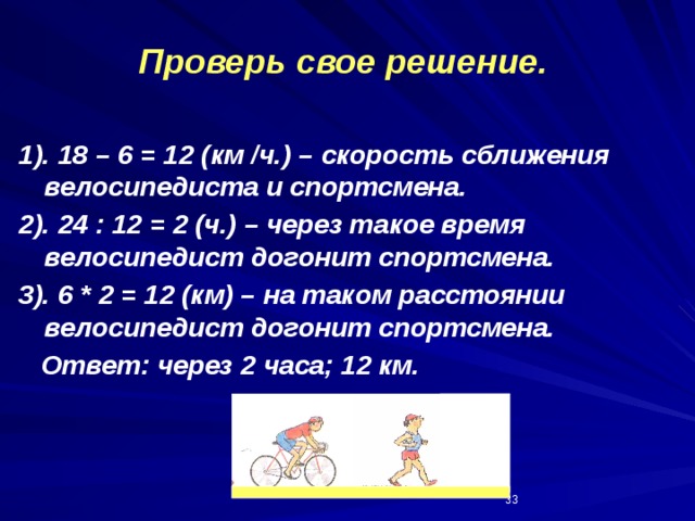 Проверь свое решение. 1). 18 – 6 = 12 (км /ч.) – скорость сближения велосипедиста и спортсмена. 2). 24 : 12 = 2 (ч.) – через такое время велосипедист догонит спортсмена. 3). 6 * 2 = 12 (км) – на таком расстоянии велосипедист догонит спортсмена.  Ответ: через 2 часа; 12 км.  