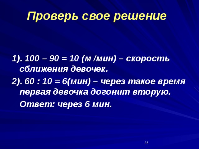 Проверь свое решение 1). 100 – 90 = 10 (м /мин) – скорость сближения девочек. 2). 60 : 10 = 6(мин) – через такое время первая девочка догонит вторую.  Ответ: через 6 мин.  