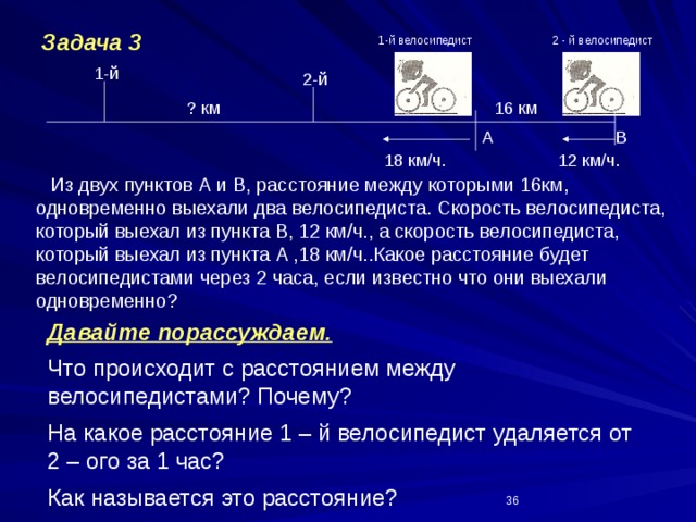 Задача 3 2 - й велосипедист 1-й велосипедист 1-й 2-й ? км 16 км В А 18 км/ч. 12 км/ч.  Из двух пунктов А и В, расстояние между которыми 16км, одновременно выехали два велосипедиста. Скорость велосипедиста, который выехал из пункта В, 12 км/ч., а скорость велосипедиста, который выехал из пункта А ,18 км/ч..Какое расстояние будет велосипедистами через 2 часа, если известно что они выехали одновременно? Давайте порассуждаем. Что происходит с расстоянием между велосипедистами? Почему? На какое расстояние 1 – й велосипедист удаляется от 2 – ого за 1 час? Как называется это расстояние? На какое расстояние удалится 1 – й велосипедист от 2 - ого за 2 часа? Какое расстояние будет между велосипедистами через 2 часа?  
