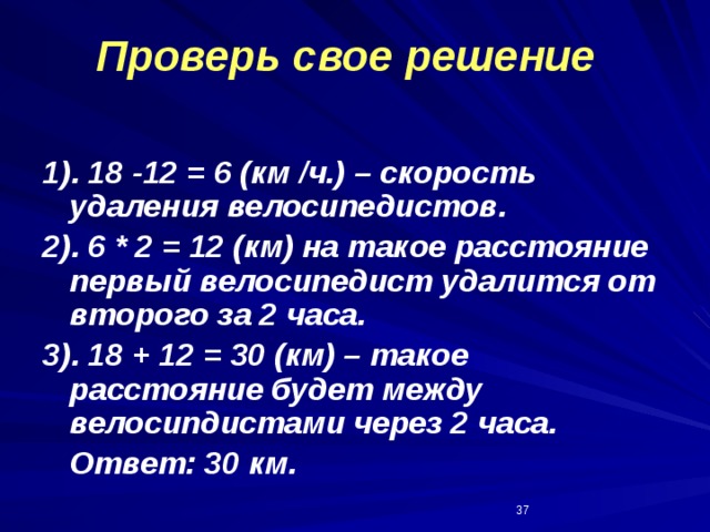 Проверь свое решение 1). 18 -12 = 6 (км /ч.) – скорость удаления велосипедистов. 2). 6 * 2 = 12 (км) на такое расстояние первый велосипедист удалится от второго за 2 часа. 3). 18 + 12 = 30 (км) – такое расстояние будет между велосипдистами через 2 часа.  Ответ: 30 км.  