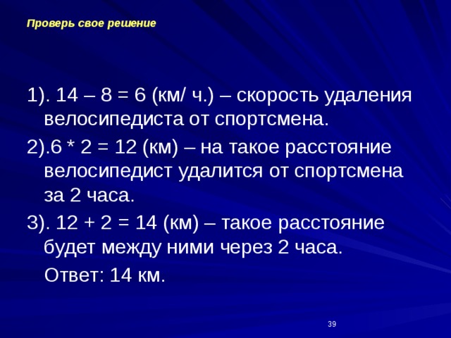 Проверь свое решение 1). 14 – 8 = 6 (км/ ч.) – скорость удаления велосипедиста от спортсмена. 2).6 * 2 = 12 (км) – на такое расстояние велосипедист удалится от спортсмена за 2 часа. 3). 12 + 2 = 14 (км) – такое расстояние будет между ними через 2 часа.  Ответ: 14 км.  