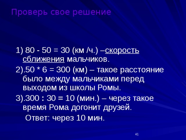 Проверь свое решение 1) 80 - 50 = 30 (км /ч.) – скорость сближения мальчиков. 2).50 * 6 = 300 (км) – такое расстояние было между мальчиками перед выходом из школы Ромы. 3).300 : 30 = 10 (мин.) – через такое время Рома догонит друзей.  Ответ: через 10 мин.  