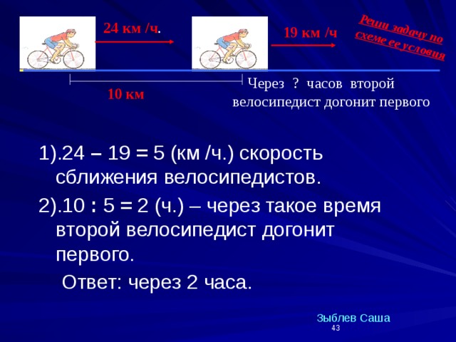 Реши задачу по схеме ее условия 2 24 км /ч . 1 19 км /ч  Через ? часов второй велосипедист догонит первого 10 км 1).24 – 19 = 5 (км /ч.) скорость сближения велосипедистов. 2).10 : 5 = 2 (ч.) – через такое время второй велосипедист догонит первого.  Ответ: через 2 часа. Зыблев Саша  