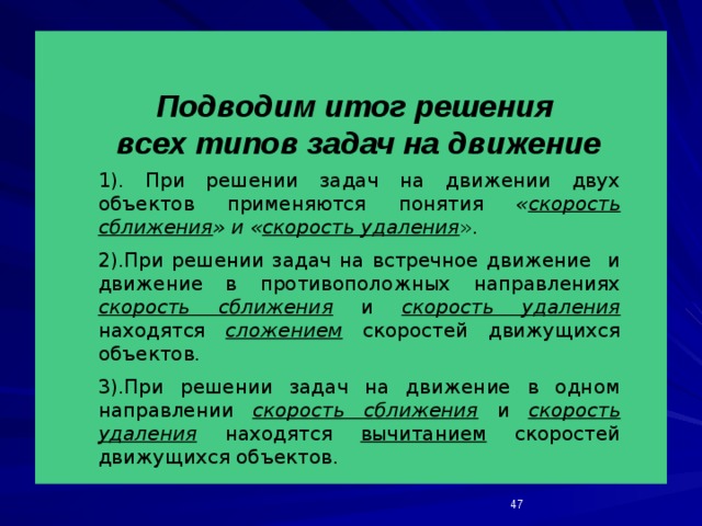 Подводим итог решения всех типов задач на движение 1). При решении задач на движении двух объектов применяются понятия « скорость сближения » и « скорость удаления ». 2).При решении задач на встречное движение и движение в противоположных направлениях скорость сближения и скорость удаления находятся сложением скоростей движущихся объектов. 3).При решении задач на движение в одном направлении скорость сближения и скорость удаления находятся вычитанием скоростей движущихся объектов.  