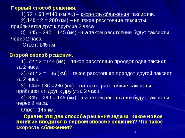 Первый способ решения.  1) 72 + 68 =140 (км /ч.) – скорость сближения таксистов.  2).140 * 2 = 280 (км) – на такое расстояние таксисты приблизятся друг к другу за 2 часа.  3). 345 – 280 = 145 (км) – на таком расстоянии будут таксисты через 2 часа.  Ответ: 145 км. Второй способ решения.  1). 72 * 2 =144 (км) – такое расстояние проедет один таксист за 2 часа.  2). 68 * 2 = 136 (км) – такое расстояние проедет другой таксист за 2 часа.  3). 144+ 136 =280 (км) – на такое расстояние таксисты приблизятся друг к другу за 2 часа.  4). 345 – 280 = 145 (км) – на таком расстоянии будут таксисты через 2 часа.  Ответ: 145 км.  Сравни эти два способа решения задачи. Какое новое понятие вводится в первом способе решения? Что такое скорость сближения?  