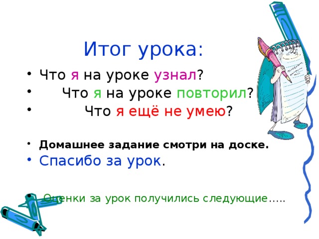 Итог урока: Что я на уроке узнал ?  Что я на уроке повторил ?  Что я  ещё не умею ?  Домашнее задание смотри на доске. Спасибо за урок .  Оценки за урок получились следующие ….. 