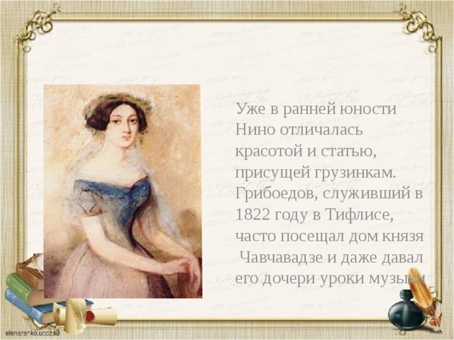 Уже в ранней юности Нино отличалась красотой и статью, присущей грузинкам. Грибоедов, служивший в 1822 году в Тифлисе, часто посещал дом князя Чавчавадзе и даже давал его дочери уроки музыки 
