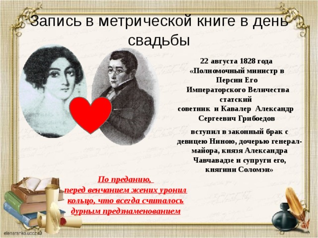 Запись в метрической книге в день свадьбы 22 августа 1828 года «Полномочный министр в Персии Его  Императорского Величества статский советник и Кавалер Александр Сергеевич Грибоедов вступил в законный брак с девицею Ниною, дочерью генерал-майора, князя Александра Чавчавадзе и супруги его, княгини Соломэи» По преданию,  перед венчанием жених уронил кольцо, что всегда считалось дурным предзнаменованием 