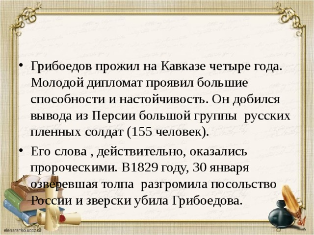 Грибоедов прожил на Кавказе четыре года. Молодой дипломат проявил большие способности и настойчивость. Он добился вывода из Персии большой группы русских пленных солдат (155 человек). Его слова , действительно, оказались пророческими. В1829 году, 30 января озверевшая толпа разгромила посольство России и зверски убила Грибоедова. 