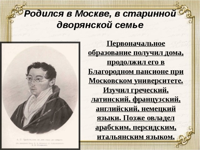 Родился в Москве, в старинной дворянской семье Первоначальное образование получил дома, продолжил его в Благородном пансионе при Московском университете. Изучил греческий, латинский, французский, английский, немецкий языки. Позже овладел арабским, персидским, итальянским языком. 