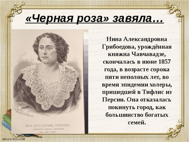 «Черная роза» завяла… Нина Александровна Грибоедова, урождённая княжна Чавчавадзе, скончалась в июне 1857 года, в возрасте сорока пяти неполных лет, во время эпидемии холеры, пришедшей в Тифлис из Персии. Она отказалась покинуть город, как большинство богатых семей. 