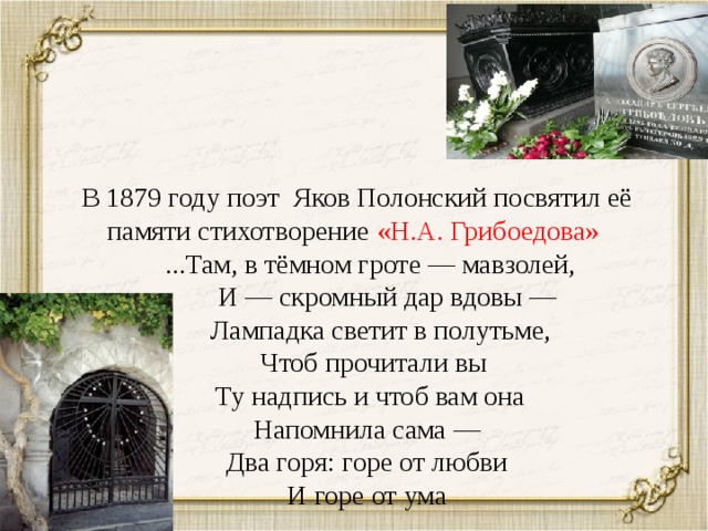 В 1879 году поэт Яков Полонский посвятил её памяти стихотворение «Н.А. Грибоедова»  ...Там, в тёмном гроте — мавзолей,  И — скромный дар вдовы —  Лампадка светит в полутьме,  Чтоб прочитали вы  Ту надпись и чтоб вам она  Напомнила сама —  Два горя: горе от любви  И горе от ума 