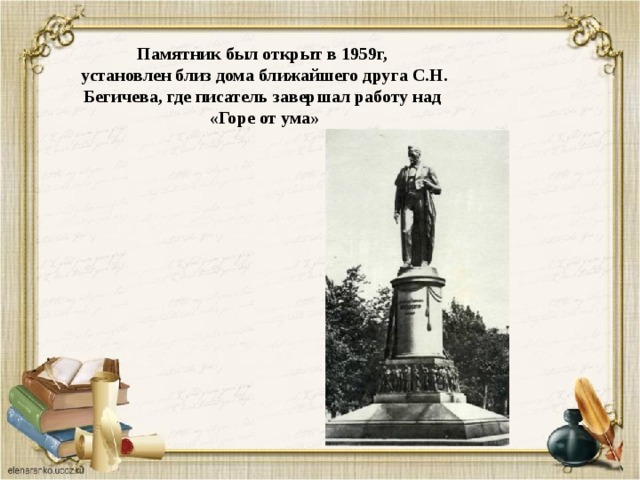 Памятник был открыт в 1959г,  установлен близ дома ближайшего друга С.Н. Бегичева, где писатель завершал работу над «Горе от ума» 