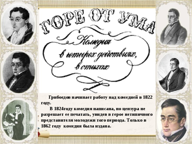  Грибоедов начинает работу над комедией в 1822 году.  В 1824году комедия написана, но цензура не разрешает ее печатать, увидев в герое нетипичного представителя молодежи того периода. Только в 1862 году комедия была издана. 