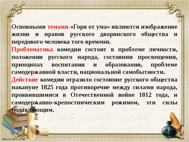 Основными темами «Горя от ума» являются изображение жизни и нравов русского дворянского общества и передового человека того времени. Проблематика комедии состоит в проблеме личности, положении русского народа, состоянии просвещения, принципах воспитания и образования, проблеме самодержавной власти, национальной самобытности. Действие комедии отразило состояние русского общества накануне 1825 года противоречие между силами народа, проявившимися в Отечественной войне 1812 года, и самодержавно-крепостническим режимом, эти силы подавляющим. 