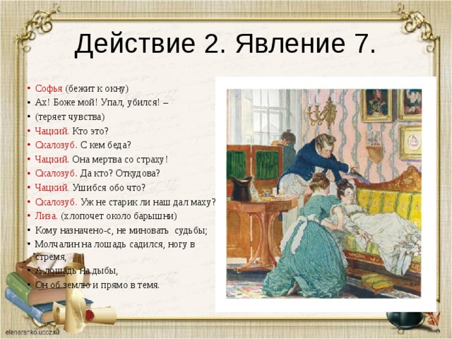 Действие 2. Явление 7. Софья (бежит к окну) Ах! Боже мой! Упал, убился! – (теряет чувства) Чацкий. Кто это? Скалозуб . С кем беда? Чацкий . Она мертва со страху! Скалозуб . Да кто? Откудова? Чацкий. Ушибся обо что? Скалозуб. Уж не старик ли наш дал маху? Лиза. (хлопочет около барышни) Кому назначено-с, не миновать судьбы; Молчалин на лошадь садился, ногу в стремя, А лошадь на дыбы, Он об землю и прямо в темя. 