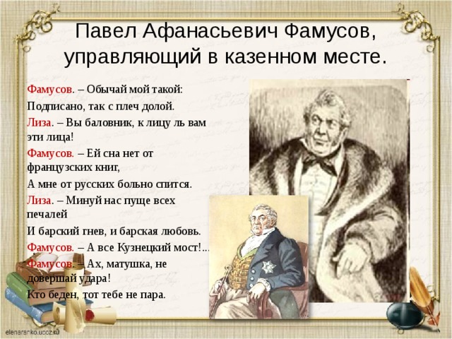 Павел Афанасьевич Фамусов, управляющий в казенном месте. Фамусов . – Обычай мой такой: Подписано, так с плеч долой. Лиза . – Вы баловник, к лицу ль вам эти лица! Фамусов. – Ей сна нет от французских книг, А мне от русских больно спится. Лиза . – Минуй нас пуще всех печалей И барский гнев, и барская любовь. Фамусов. – А все Кузнецкий мост!... Фамусов . – Ах, матушка, не довершай удара! Кто беден, тот тебе не пара. 