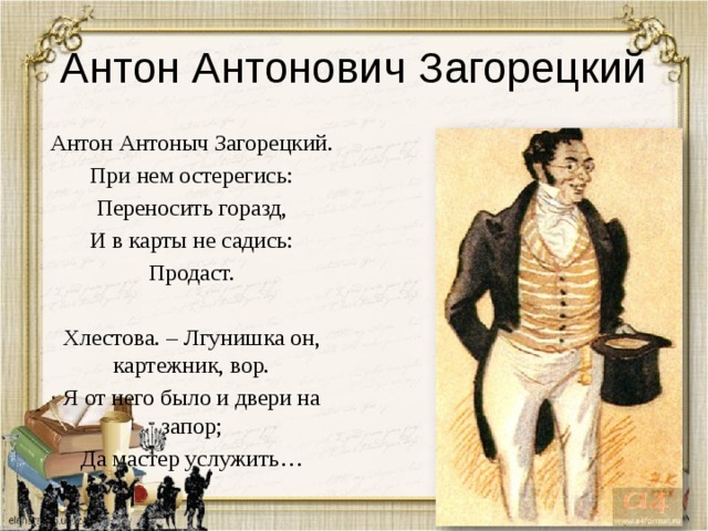 Антон Антонович Загорецкий Антон Антоныч Загорецкий. При нем остерегись: Переносить горазд, И в карты не садись: Продаст. Хлестова. – Лгунишка он, картежник, вор. Я от него было и двери на запор; Да мастер услужить… 