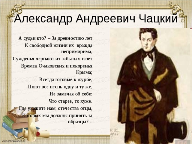 Александр Андреевич Чацкий А судьи кто? – За древностию лет К свободной жизни их вражда непримирима, Сужденья черпают из забытых газет Времен Очаковских и покоренья Крыма; Всегда готовые к журбе, Поют все песнь одну и ту же, Не замечая об себе: Что старее, то хуже. Где укажите нам, отечества отцы, Которых мы должны принять за образцы?... 