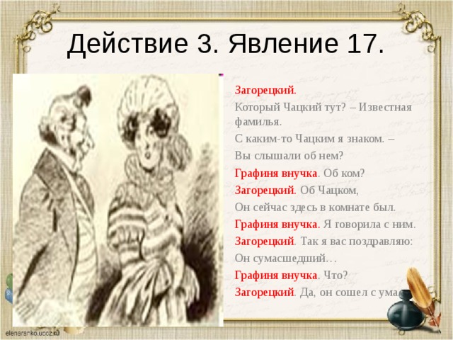 Действие 3. Явление 17. Загорецкий. Который Чацкий тут? – Известная фамилья. С каким-то Чацким я знаком. – Вы слышали об нем? Графиня внучка . Об ком? Загорецкий. Об Чацком, Он сейчас здесь в комнате был. Графиня внучка. Я говорила с ним. Загорецкий . Так я вас поздравляю: Он сумасшедший… Графиня внучка . Что? Загорецкий . Да, он сошел с ума. 