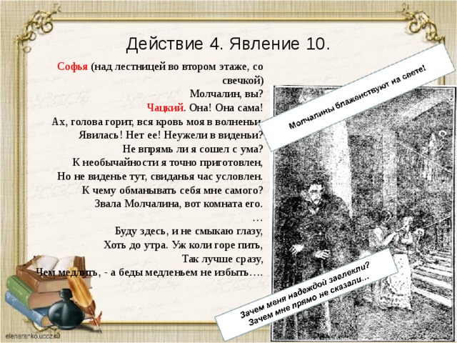 Действие 4. Явление 10. Софья (над лестницей во втором этаже, со свечкой) Молчалин, вы? Чацкий . Она! Она сама! Ах, голова горит, вся кровь моя в волненьи. Явилась! Нет ее! Неужели в виденьи? Не впрямь ли я сошел с ума? К необычайности я точно приготовлен, Но не виденье тут, свиданья час условлен. К чему обманывать себя мне самого? Звала Молчалина, вот комната его. … Буду здесь, и не смыкаю глазу, Хоть до утра. Уж коли горе пить, Так лучше сразу, Чем медлить, - а беды медленьем не избыть…. 