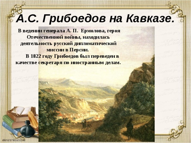 А.С. Грибоедов на Кавказе.  В ведении генерала А. П. Ермолова, героя Отечественной войны, находилась деятельность русской дипломатической миссии в Персии.  В 1822 году Грибоедов был переведен в качестве секретаря по иностранным делам. 