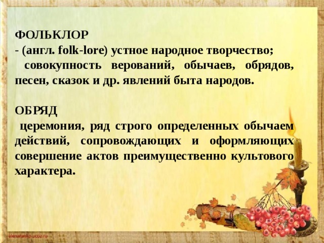 ФОЛЬКЛОР - (англ. folk-lore) устное народное творчество;  совокупность верований, обычаев, обрядов, песен, сказок и др. явлений быта народов.  ОБРЯД  церемония, ряд строго определенных обычаем действий, сопровождающих и оформляющих совершение актов преимущественно культового характера. 