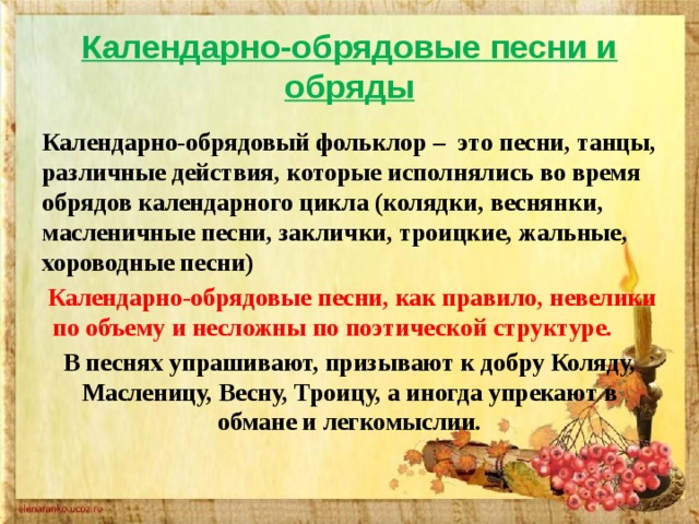 Календарно-обрядовые песни и обряды Календарно-обрядовый фольклор – это песни, танцы, различные действия, которые исполнялись во время обрядов календарного цикла (колядки, веснянки, масленичные песни, заклички, троицкие, жальные, хороводные песни) Календарно-обрядовые песни, как правило, невелики по объему и несложны по поэтической структуре. В песнях упрашивают, призывают к добру Коляду, Масленицу, Весну, Троицу, а иногда упрекают в обмане и легкомыслии. 