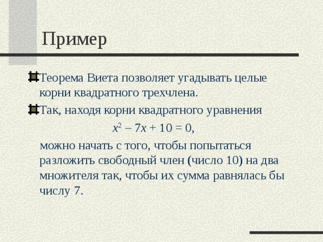 Пример Теорема Виета позволяет угадывать целые корни квадратного трехчлена. Так, находя корни квадратного уравнения x 2  – 7 x  + 10 = 0,  можно начать с того, чтобы попытаться разложить свободный член (число 10) на два множителя так, чтобы их сумма равнялась бы числу 7. 