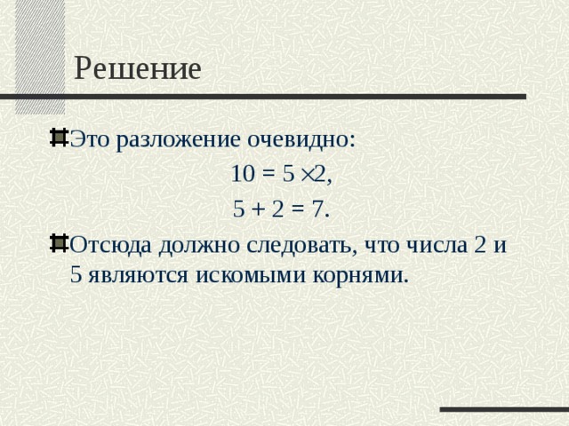 Решение Это разложение очевидно: 10 = 5  ×  2, 5 + 2 = 7. Отсюда должно следовать, что числа 2 и 5 являются искомыми корнями.   