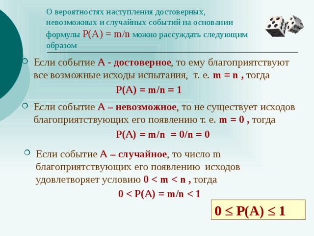 О вероятностях наступления достоверных, невозможных и случайных событий на основании формулы  Р(А) = m/n  можно рассуждать следующим  образом Если событие А - достоверное , то ему благоприятствуют все возможные исходы испытания, т. e. m = n , тогда  Р(А) = m/n = 1 Если событие А – невозможное , то не существует исходов благоприятствующих его появлению т. e. m = 0 , тогда  Р(А) = m/n = 0/n = 0 Если событие А – случайное , то число m благоприятствующих его появлению исходов удовлетворяет условию 0  тогда  0  0 ≤ P(A) ≤ 1 