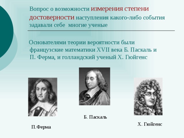 Вопрос о возможности измерения степени  достоверности наступления какого-либо события задавали себе многие ученые  Основателями теории вероятности были французские математики XVII века Б. Паскаль и П. Ферма, и голландский ученый Х. Гюйгенс Б. Паскаль Х. Гюйгенс П.Ферма 