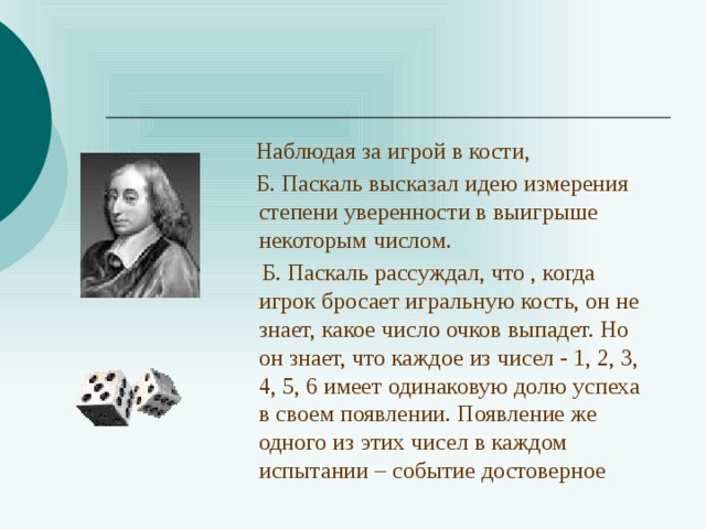  Наблюдая за игрой в кости,  Б. Паскаль высказал идею измерения степени уверенности в выигрыше некоторым числом.  Б. Паскаль рассуждал, что , когда игрок бросает игральную кость, он не знает, какое число очков выпадет. Но он знает, что каждое из чисел - 1, 2, 3, 4, 5, 6 имеет одинаковую долю успеха в своем появлении. Появление же одного из этих чисел в каждом испытании – событие достоверное 