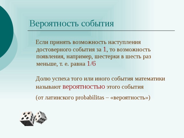 Вероятность события  Если принять возможность наступления достоверного события за 1 , то возможность появления, например, шестерки в шесть раз меньше, т. е. равна 1/6 Долю успеха того или иного события математики называют вероятностью этого события (от латинского probabilitas – «вероятность») 
