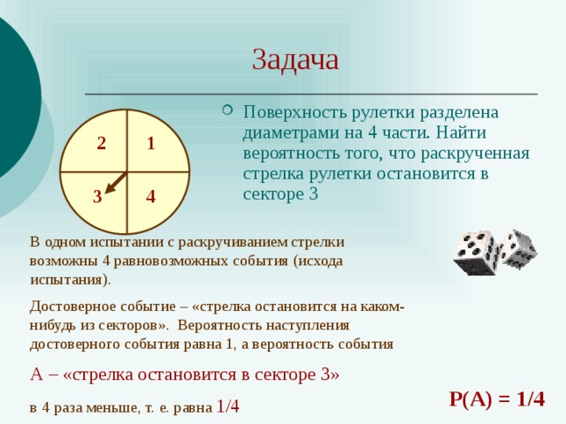 Задача Поверхность рулетки разделена диаметрами на 4 части. Найти вероятность того, что раскрученная стрелка рулетки остановится в секторе 3 1 2 4 3 В одном испытании с раскручиванием стрелки возможны 4 равновозможных события (исхода испытания). Достоверное событие – «стрелка остановится на каком-нибудь из секторов». Вероятность наступления достоверного события равна 1, а вероятность события А – «стрелка остановится в секторе 3» в 4  раза меньше, т. е. равна 1/4 Р(А) = 1/4 