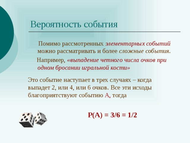 Вероятность события  Помимо рассмотренных элементарных событий можно рассматривать и более сложные события .  Например, «выпадение четного числа очков при  одном бросании игральной кости» Это событие наступает в трех случаях – когда выпадет 2, или 4, или 6 очков. Все эти исходы благоприятствуют событию А, тогда Р(А) = 3/6 = 1/2 