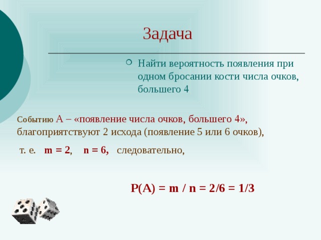 Задача Найти вероятность появления при одном бросании кости числа очков, большего 4 Событию А – «появление числа очков, большего 4», благоприятствуют 2 исхода (появление 5 или 6 очков),  т. е. m = 2 , n = 6, следовательно, Р(А) = m / n = 2/6 = 1/3 