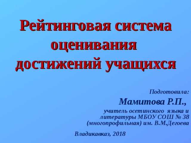  Рейтинговая система оценивания  достижений учащихся Подготовила: Мамитова Р.П., учитель осетинского языка и литературы МБОУ СОШ № 38 (многопрофильная) им. В.М.Дегоева Владикавказ, 2018 
