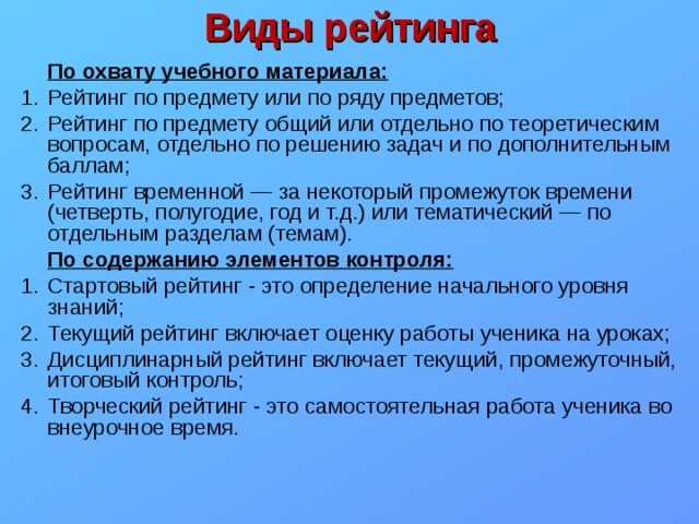 Виды рейтинга  По охвату учебного материала: Рейтинг по предмету или по ряду предметов; Рейтинг по предмету общий или отдельно по теоретическим вопросам, отдельно по решению задач и по дополнительным баллам; Рейтинг временной — за некоторый промежуток времени (четверть, полугодие, год и т.д.) или тематический — по отдельным разделам (темам).  По содержанию элементов контроля: Стартовый рейтинг - это определение начального уровня знаний; Текущий рейтинг включает оценку работы ученика на уроках; Дисциплинарный рейтинг включает текущий, промежуточный, итоговый контроль; Творческий рейтинг - это самостоятельная работа ученика во внеурочное время.   