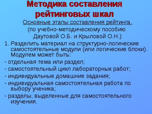 Методика составления рейтинговых шкал Основные этапы составления рейтинга. (по учебно-методическому пособию Даутовой О.Б. и Крыловой О.Н.) Разделить материал на структурно-логические самостоятельные модули (или логические блоки). Модулем может быть: - отдельная тема или раздел; - самостоятельный цикл лабораторных работ; - индивидуальные домашние задания; - индивидуальная самостоятельная работа по выбору ученика; - разделы, выделенные для самостоятельного изучения. 