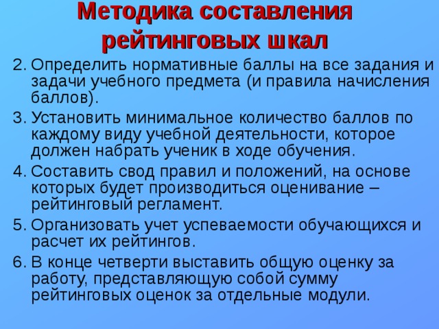 Методика составления рейтинговых шкал Определить нормативные баллы на все задания и задачи учебного предмета (и правила начисления баллов). Установить минимальное количество баллов по каждому виду учебной деятельности, которое должен набрать ученик в ходе обучения. Составить свод правил и положений, на основе которых будет производиться оценивание – рейтинговый регламент. Организовать учет успеваемости обучающихся и расчет их рейтингов. В конце четверти выставить общую оценку за работу, представляющую собой сумму рейтинговых оценок за отдельные модули. 