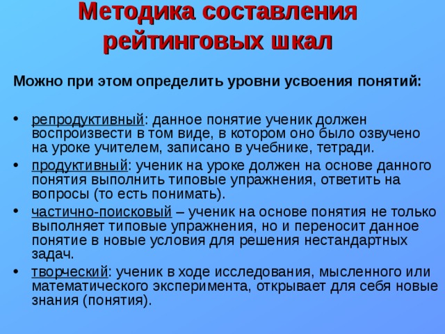Методика составления рейтинговых шкал  Можно при этом определить уровни усвоения понятий:  репродуктивный : данное понятие ученик должен воспроизвести в том виде, в котором оно было озвучено на уроке учителем, записано в учебнике, тетради. продуктивный : ученик на уроке должен на основе данного понятия выполнить типовые упражнения, ответить на вопросы (то есть понимать). частично-поисковый – ученик на основе понятия не только выполняет типовые упражнения, но и переносит данное понятие в новые условия для решения нестандартных задач. творческий : ученик в ходе исследования, мысленного или математического эксперимента, открывает для себя новые знания (понятия). 