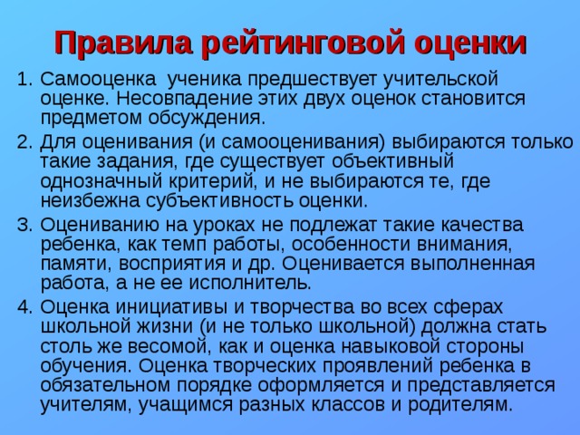 Правила рейтинговой оценки Самооценка ученика предшествует учительской оценке. Несовпадение этих двух оценок становится предметом обсуждения. Для оценивания (и самооценивания) выбираются только такие задания, где существует объективный однозначный критерий, и не выбираются те, где неизбежна субъективность оценки. Оцениванию на уроках не подлежат такие качества ребенка, как темп работы, особенности внимания, памяти, восприятия и др. Оценивается выполненная работа, а не ее исполнитель. Оценка инициативы и творчества во всех сферах школьной жизни (и не только школьной) должна стать столь же весомой, как и оценка навыковой стороны обучения. Оценка творческих проявлений ребенка в обязательном порядке оформляется и представляется учителям, учащимся разных классов и родителям. 