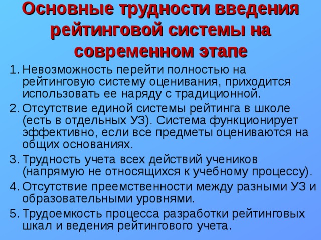 Основные трудности введения рейтинговой системы на современном этапе Невозможность перейти полностью на рейтинговую систему оценивания, приходится использовать ее наряду с традиционной. Отсутствие единой системы рейтинга в школе (есть в отдельных УЗ). Система функционирует эффективно, если все предметы оцениваются на общих основаниях. Трудность учета всех действий учеников (напрямую не относящихся к учебному процессу). Отсутствие преемственности между разными УЗ и образовательными уровнями. Трудоемкость процесса разработки рейтинговых шкал и ведения рейтингового учета. 