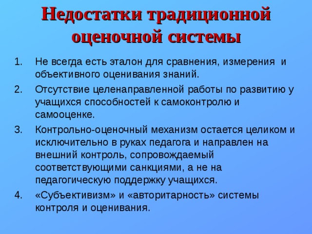 Недостатки традиционной оценочной системы Не всегда есть эталон для сравнения, измерения и объективного оценивания знаний. Отсутствие целенаправленной работы по развитию у учащихся способностей к самоконтролю и самооценке. Контрольно-оценочный механизм остается целиком и исключительно в руках педагога и направлен на внешний контроль, сопровождаемый соответствующими санкциями, а не на педагогическую поддержку учащихся. «Субъективизм» и «авторитарность» системы контроля и оценивания. 