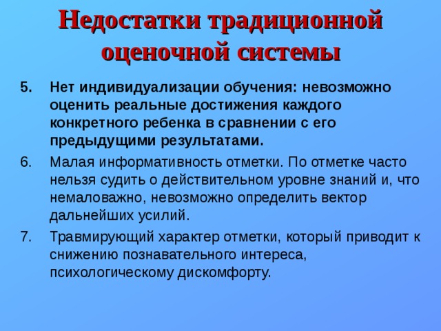 Недостатки традиционной оценочной системы Нет индивидуализации обучения: невозможно оценить реальные достижения каждого конкретного ребенка в сравнении с его предыдущими результатами. Малая информативность отметки. По отметке часто нельзя судить о действительном уровне знаний и, что немаловажно, невозможно определить вектор дальнейших усилий. Травмирующий характер отметки, который приводит к снижению познавательного интереса, психологическому дискомфорту. 
