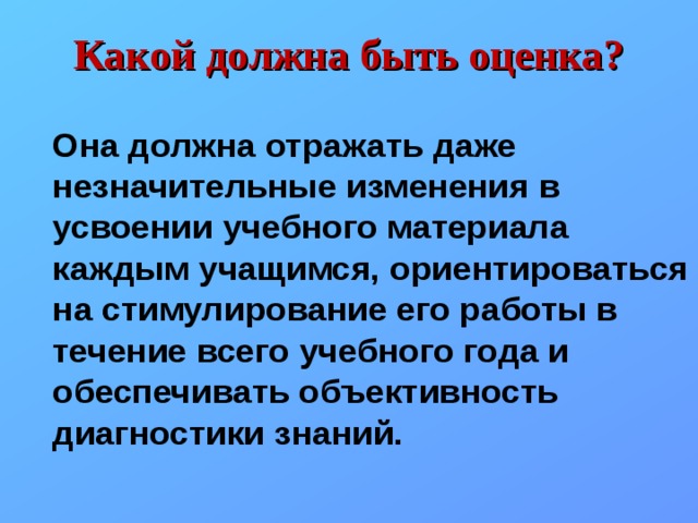Какой должна быть оценка?  Она должна отражать даже незначительные изменения в усвоении учебного материала каждым учащимся, ориентироваться на стимулирование его работы в течение всего учебного года и обеспечивать объективность диагностики знаний. 