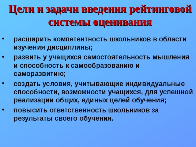 Цели и задачи введения рейтинговой системы оценивания расширить компетентность школьников в области изучения дисциплины; развить у учащихся самостоятельность мышления и способность к самообразованию и саморазвитию; создать условия, учитывающие индивидуальные способности, возможности учащихся, для успешной реализации общих, единых целей обучения; повысить ответственность школьников за результаты своего обучения. 