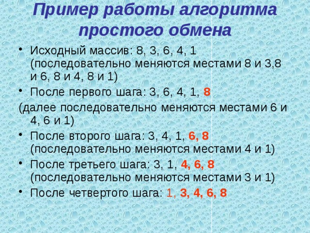 Пример работы алгоритма простого обмена   Исходный массив: 8, 3, 6, 4, 1 (последовательно меняются местами 8 и 3,8 и 6, 8 и 4, 8 и 1) После первого шага: 3, 6, 4, 1, 8  (далее последовательно меняются местами 6 и 4, 6 и 1) После второго шага: 3, 4, 1, 6, 8 (последовательно меняются местами 4 и 1) После третьего шага: 3, 1, 4, 6, 8 (последовательно меняются местами 3 и 1) После четвертого шага: 1, 3, 4, 6, 8 
